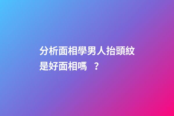 分析面相學男人抬頭紋是好面相嗎？